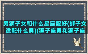 男狮子女和什么星座配好(狮子女适配什么男)(狮子座男和狮子座女可以结婚)