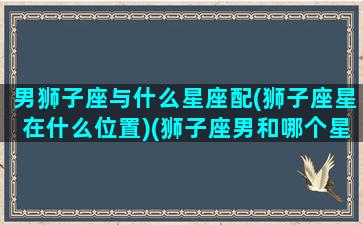 男狮子座与什么星座配(狮子座星在什么位置)(狮子座男和哪个星座配)