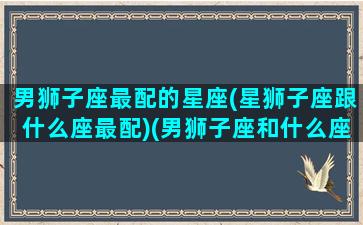 男狮子座最配的星座(星狮子座跟什么座最配)(男狮子座和什么座最配夫妻)