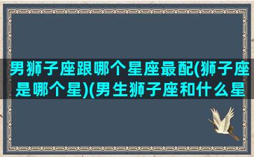 男狮子座跟哪个星座最配(狮子座是哪个星)(男生狮子座和什么星座最配)