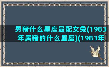 男猪什么星座最配女兔(1983年属猪的什么星座)(1983年的属猪男和女的能结婚吗)