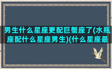 男生什么星座更配巨蟹座了(水瓶座配什么星座男生)(什么星座最配水瓶男)