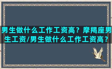 男生做什么工作工资高？摩羯座男生工资/男生做什么工作工资高？摩羯座男生工资-我的网站