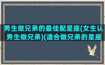 男生做兄弟的最佳配星座(女生认男生做兄弟)(适合做兄弟的星座配对)