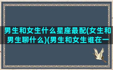 男生和女生什么星座最配(女生和男生聊什么)(男生和女生谁在一起)