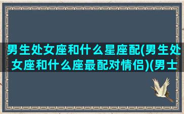 男生处女座和什么星座配(男生处女座和什么座最配对情侣)(男士处女座跟什么星座最合适)