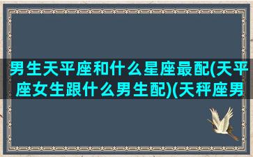 男生天平座和什么星座最配(天平座女生跟什么男生配)(天秤座男生和哪个星座般配)