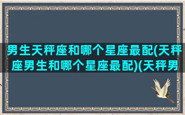 男生天秤座和哪个星座最配(天秤座男生和哪个星座最配)(天秤男和哪个星座最匹配)