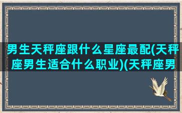 男生天秤座跟什么星座最配(天秤座男生适合什么职业)(天秤座男的和什么星座最配)