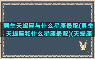 男生天蝎座与什么星座最配(男生天蝎座和什么星座最配)(天蝎座男生和哪个星座最般配)