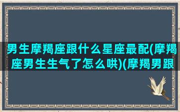 男生摩羯座跟什么星座最配(摩羯座男生生气了怎么哄)(摩羯男跟什么星座比较配)