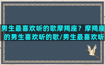 男生最喜欢听的歌摩羯座？摩羯座的男生喜欢听的歌/男生最喜欢听的歌摩羯座？摩羯座的男生喜欢听的歌-我的网站