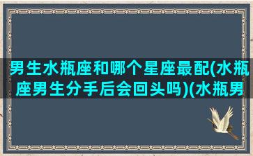 男生水瓶座和哪个星座最配(水瓶座男生分手后会回头吗)(水瓶男和什么星座最配对指数)