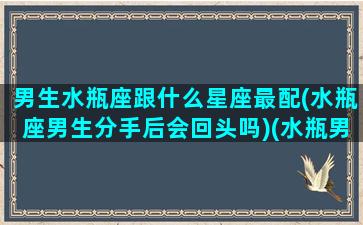 男生水瓶座跟什么星座最配(水瓶座男生分手后会回头吗)(水瓶男和哪个星座最配做情侣)