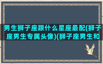 男生狮子座跟什么星座最配(狮子座男生专属头像)(狮子座男生和什么星座男生最配)