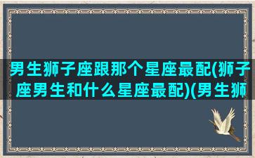 男生狮子座跟那个星座最配(狮子座男生和什么星座最配)(男生狮子座和什么座最配对)