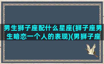 男生狮子座配什么星座(狮子座男生暗恋一个人的表现)(男狮子座配什么星座最好)