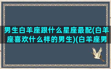 男生白羊座跟什么星座最配(白羊座喜欢什么样的男生)(白羊座男适合和什么星座谈恋爱)