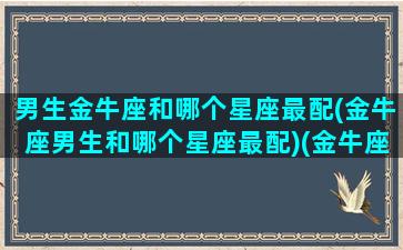 男生金牛座和哪个星座最配(金牛座男生和哪个星座最配)(金牛座男生和什么星座男生配)