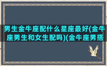 男生金牛座配什么星座最好(金牛座男生和女生配吗)(金牛座男搭配什么星座)