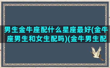 男生金牛座配什么星座最好(金牛座男生和女生配吗)(金牛男生配什么星座配对)