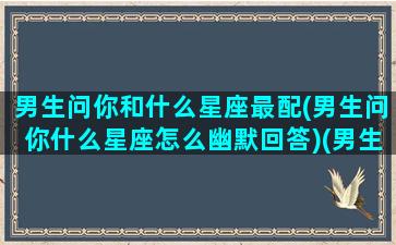 男生问你和什么星座最配(男生问你什么星座怎么幽默回答)(男生问你是什么星座)