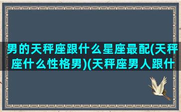 男的天秤座跟什么星座最配(天秤座什么性格男)(天秤座男人跟什么星座最配)