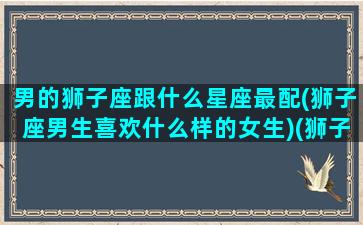 男的狮子座跟什么星座最配(狮子座男生喜欢什么样的女生)(狮子男与什么星座最配)