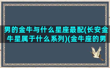 男的金牛与什么星座最配(长安金牛星属于什么系列)(金牛座的男人和什么星座最配)