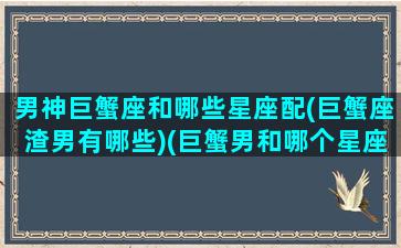 男神巨蟹座和哪些星座配(巨蟹座渣男有哪些)(巨蟹男和哪个星座匹配)