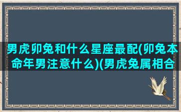 男虎卯兔和什么星座最配(卯兔本命年男注意什么)(男虎兔属相合不合)