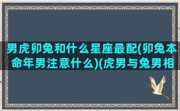 男虎卯兔和什么星座最配(卯兔本命年男注意什么)(虎男与兔男相处得来不)