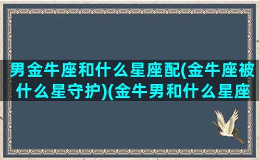 男金牛座和什么星座配(金牛座被什么星守护)(金牛男和什么星座配对)