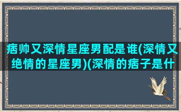 痞帅又深情星座男配是谁(深情又绝情的星座男)(深情的痞子是什么意思)