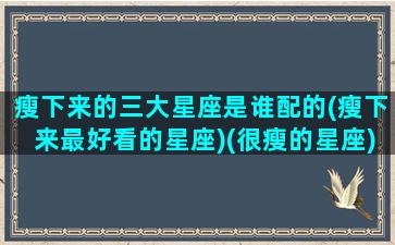 瘦下来的三大星座是谁配的(瘦下来最好看的星座)(很瘦的星座)