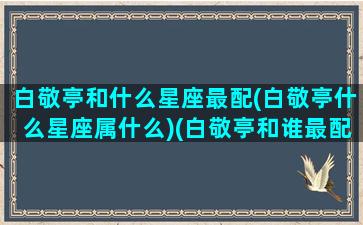 白敬亭和什么星座最配(白敬亭什么星座属什么)(白敬亭和谁最配)