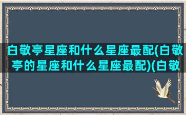 白敬亭星座和什么星座最配(白敬亭的星座和什么星座最配)(白敬亭的星座是什么)