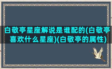 白敬亭星座解说是谁配的(白敬亭喜欢什么星座)(白敬亭的属性)