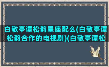 白敬亭谭松韵星座配么(白敬亭谭松韵合作的电视剧)(白敬亭谭松韵关系好吗)