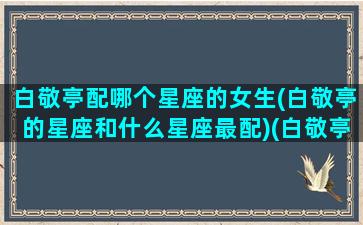 白敬亭配哪个星座的女生(白敬亭的星座和什么星座最配)(白敬亭好相处吗)