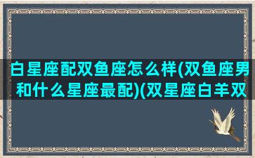 白星座配双鱼座怎么样(双鱼座男和什么星座最配)(双星座白羊双鱼座性格)