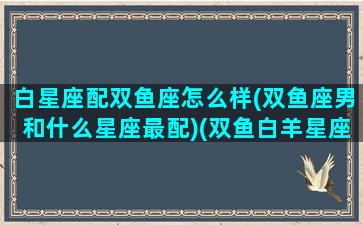 白星座配双鱼座怎么样(双鱼座男和什么星座最配)(双鱼白羊星座配对)