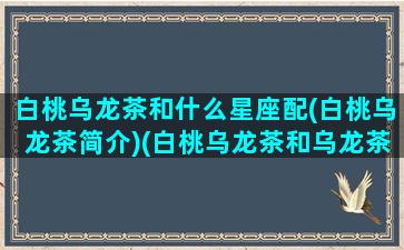 白桃乌龙茶和什么星座配(白桃乌龙茶简介)(白桃乌龙茶和乌龙茶的区别)