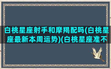 白桃星座射手和摩羯配吗(白桃星座最新本周运势)(白桃星座准不准)