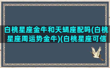 白桃星座金牛和天蝎座配吗(白桃星座周运势金牛)(白桃星座可信吗)