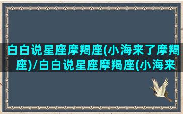 白白说星座摩羯座(小海来了摩羯座)/白白说星座摩羯座(小海来了摩羯座)-我的网站