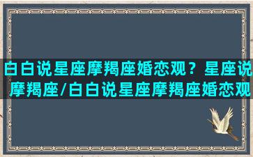 白白说星座摩羯座婚恋观？星座说摩羯座/白白说星座摩羯座婚恋观？星座说摩羯座-我的网站