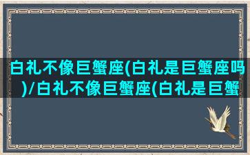 白礼不像巨蟹座(白礼是巨蟹座吗)/白礼不像巨蟹座(白礼是巨蟹座吗)-我的网站