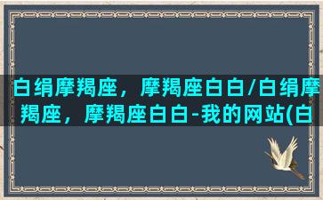 白绢摩羯座，摩羯座白白/白绢摩羯座，摩羯座白白-我的网站(白玦摩羯座)