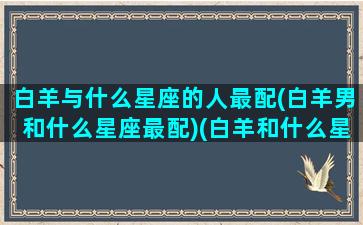 白羊与什么星座的人最配(白羊男和什么星座最配)(白羊和什么星座比较合适)